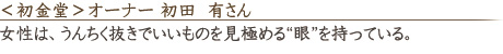 <初金堂>オーナー 初田 有さん 「女性は、うんちく抜きでいいものを見極める“眼”を持っている。」