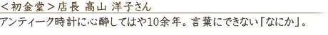 <初金堂>店長 高山 洋子さん「アンティーク時計に心酔してはや10余年。言葉にできない「なにか」。」
